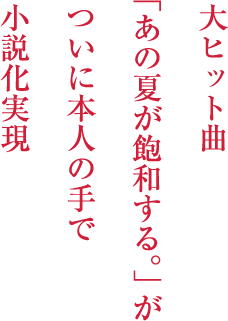 “大ヒット曲「あの夏が飽和する。」がついに本人の手で小説化実現”