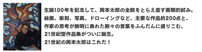 生誕１００年を記念して、岡本太郎の全貌をとらえ直す画期的試み。
絵画、彫刻、写真、ドローイングなど、主要な作品約２００点と、
作家の思考が鮮明に表れた数々の言葉をふんだんに盛りこむ、
２１世紀型作品集がついに誕生。
21世紀の岡本太郎はこれだ！