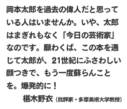 岡本太郎を過去の偉人だと思っている人はいませんか。いや、太郎はまぎれもなく「今日の芸術家」なのです。願わくば、この本を通じて太郎が、２１世紀にふさわしい顔つきで、もう一度蘇らんことを。爆発的に！
椹木野衣（批評家・多摩美術大学教授）