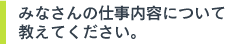 みなさんの仕事内容について教えてください。