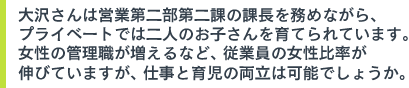 大沢さんは営業第二部第二課の課長を務めながら、プライベートでは二人のお子さんを育てられています。女性の管理職が増えるなど、従業員の女性比率が伸びていますが、仕事と育児の両立は可能でしょうか。