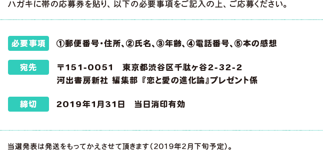 ハガキに帯の応募券を貼り、以下の必要事項をご記入の上、ご応募ください。 必要事項:①郵便番号・住所、②氏名、③年齢、④電話番号、⑤本の感想 宛先:〒151-0051 東京都渋谷区千駄ヶ谷2-32-2 河出書房新社 編集部 『恋と愛の進化論』プレゼント係 締切:2019年1月31日 当日消印有効 当選発表は発送をもってかえさせて頂きます（2019年2月下旬予定）。