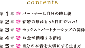 contents 第1章:パートナーは自分の映し鏡 第2章:結婚の形はもっと自由でいい！ 第3章:セックスとパートナーシップの関係 第4章:お金が循環する結婚 第5章:自分の本音を大切にする生き方
