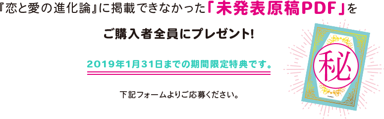 『恋と愛の進化論』に掲載できなかった「未発表原稿PDF」をご購入者全員にプレゼント！ 2019年1月31日までの期間限定特典です。 下記フォームよりご応募ください。
