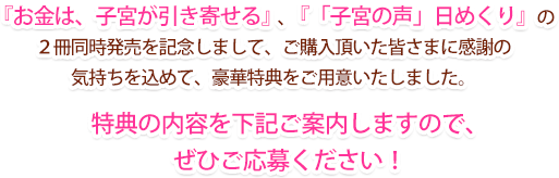 『お金は、子宮が引き寄せる』、『「子宮の声」日めくり』の２冊同時発売を記念しまして、ご購入頂いた皆さまに感謝の気持ちを込めて、豪華特典をご用意いたしました。特典の内容を下記ご案内しますので、ぜひご応募ください！