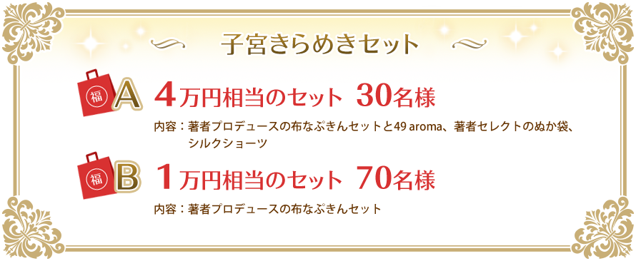 子宮きらめきセット　Ａ　４万円相当のセット　３０名様　内容：著者プロデュースの布なぷきんセットと49 aroma、著者セレクトのぬか袋、シルクショーツ　Ｂ　１万円相当のセット　７０名様　内容：著者プロデュースの布なぷきんセット