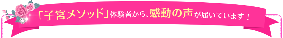 「子宮メソッド」体験者から、感動の声が届いています！