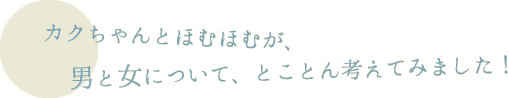 カクちゃんとほむほむが、男と女について、とことん考えてみました！