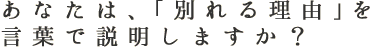 あなたは、「別れる理由」を言葉で説明しますか？