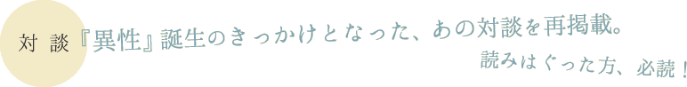 【対談】『異性』誕生のきっかけとなった、あの対談を再掲載。読みはぐった方、必読！