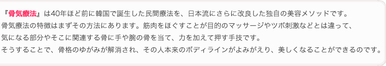 『骨気療法』は40年ほど前に韓国で誕生した民間療法を、日本流にさらに改良した独自の美容メソッドです。
骨気l療法の特徴はまずその方法にあります。筋肉をほぐすことが目的のマッサージやツボ刺激などとは違って、
気になる部分やそこに関連する骨に手や腕の骨を当て、力を加えて押す手技です。
そうすることで、骨格のゆがみが解消され、その人本来のボディラインがよみがえり、美しくなることができるのです。