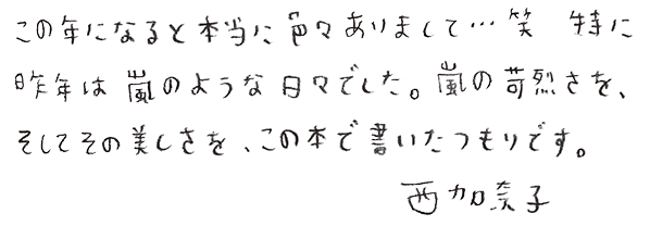 この年になると本当に色々ありまして...笑　特に昨年は嵐のような日々でした。嵐の苛烈さを、そしてその美しさを、この本で書いたつもりです。　西加奈子