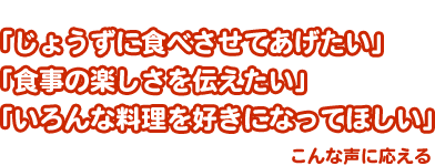 「じょうずに食べさせてあげたい」「食事の楽しさを伝えたい」「いろんな料理を好きになってほしい」