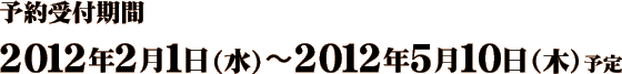 予約受付期間　2012年2月1日（水）～2012年5月10日（木）予定